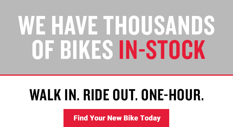 We have thousands of bikes in-stock. Walk in. Ride Out. One Hour. Find Your New Bike Today
