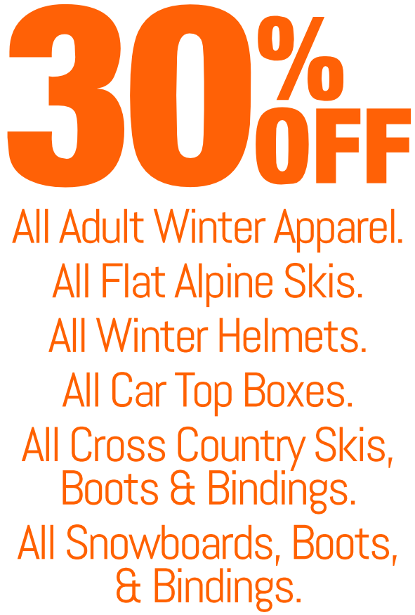 30 % off - All adult winter apparel; All flat alpine skis; All winter helmets; All car top boxes; All cross country skis, boots, bindings and poles; All snowboards, boots & bindings.