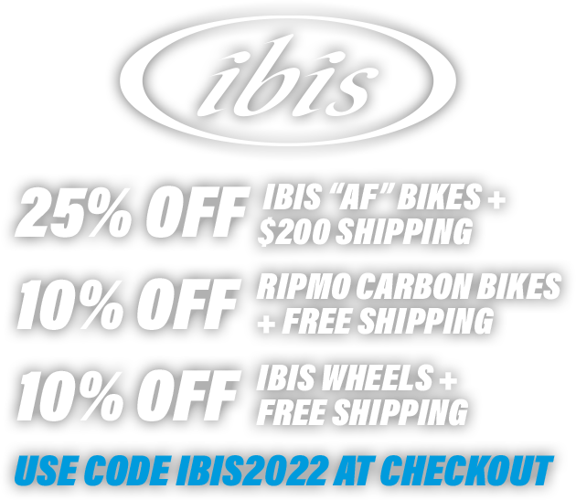 25% OFF IBIS “AF” BIKES + $200 SHIPPING | 10% OFF RIPMO CARBON BIKES + FREE SHIPPING | 10% OFF IBIS WHEELS + FREE SHIPPING - Use code IBIS2022 at checkout